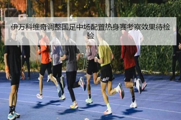 伊万科维奇调整国足中场配置热身赛考察效果待检验 | xingkong.com